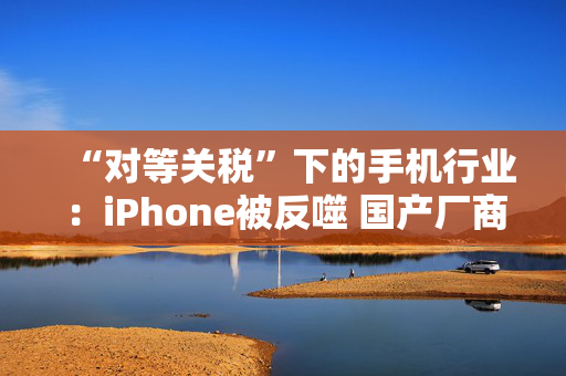 “对等关税”下的手机行业：iPhone被反噬 国产厂商影响有限