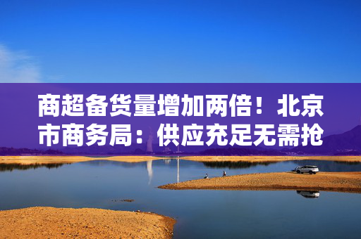 商超备货量增加两倍！北京市商务局：供应充足无需抢购