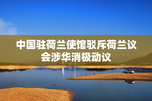 中国驻荷兰使馆驳斥荷兰议会涉华消极动议