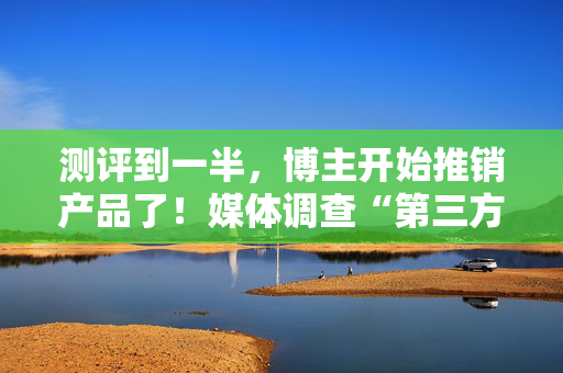 测评到一半，博主开始推销产品了！媒体调查“第三方测评”乱象