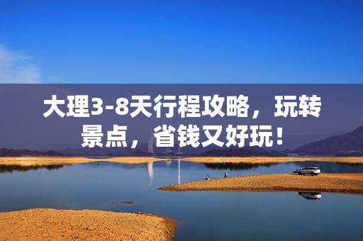 大理3-8天行程攻略，玩转景点，省钱又好玩！