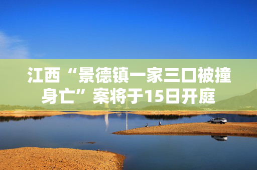 江西“景德镇一家三口被撞身亡”案将于15日开庭