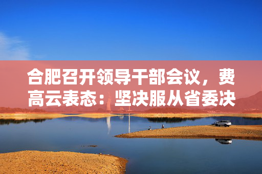合肥召开领导干部会议，费高云表态：坚决服从省委决定