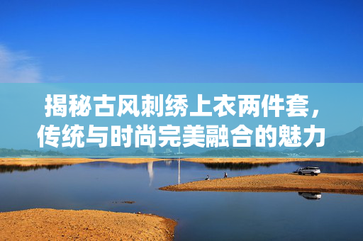 揭秘古风刺绣上衣两件套，传统与时尚完美融合的魅力之选