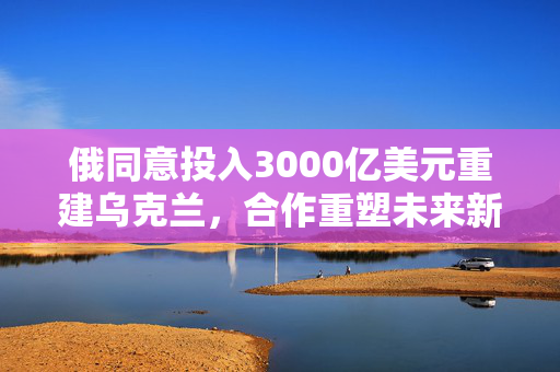 俄同意投入3000亿美元重建乌克兰，合作重塑未来新篇章