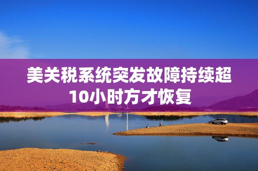 美关税系统突发故障持续超10小时方才恢复