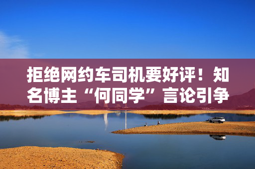 拒绝网约车司机要好评！知名博主“何同学”言论引争议