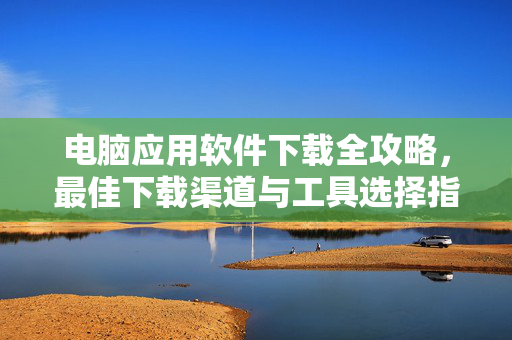 电脑应用软件下载全攻略，最佳下载渠道与工具选择指南