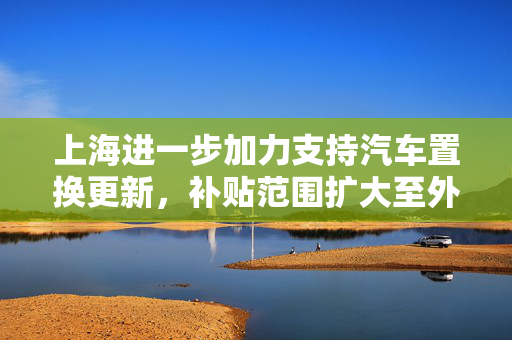 上海进一步加力支持汽车置换更新，补贴范围扩大至外牌旧车