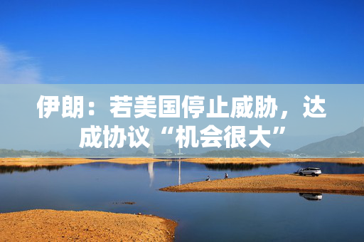 伊朗：若美国停止威胁，达成协议“机会很大”