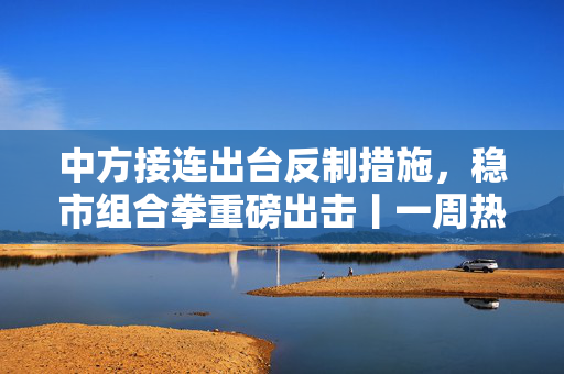 中方接连出台反制措施，稳市组合拳重磅出击丨一周热点回顾