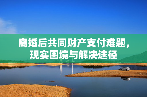 离婚后共同财产支付难题，现实困境与解决途径
