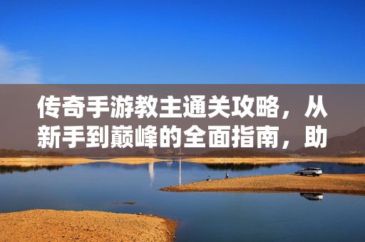 传奇手游教主通关攻略，从新手到巅峰的全面指南，助你轻松登顶手游巅峰！