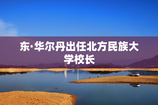 东·华尔丹出任北方民族大学校长