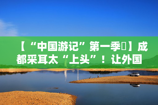 【“中国游记”第一季㉒】成都采耳太“上头”！让外国人沉迷的中式耳道SPA有多爽？