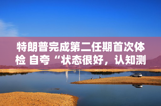 特朗普完成第二任期首次体检 自夸“状态很好，认知测试全答对”！
