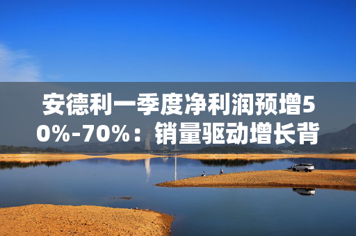 安德利一季度净利润预增50%-70%：销量驱动增长背后的行业挑战