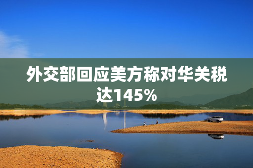 外交部回应美方称对华关税达145%