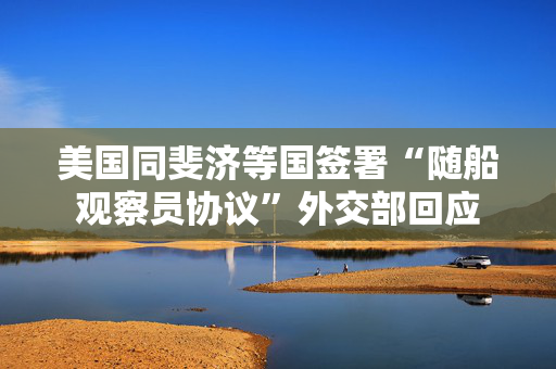 美国同斐济等国签署“随船观察员协议”外交部回应