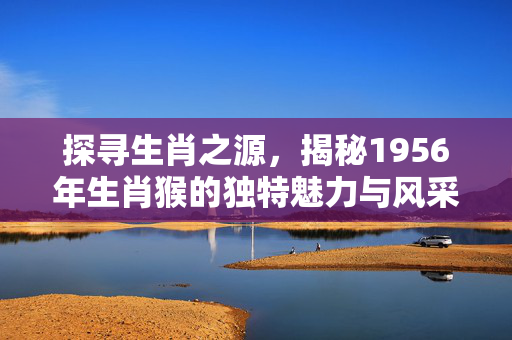 探寻生肖之源，揭秘1956年生肖猴的独特魅力与风采