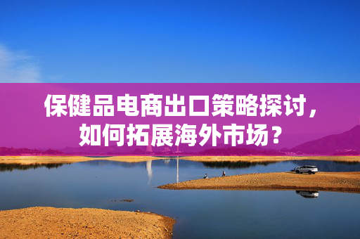 保健品电商出口策略探讨，如何拓展海外市场？