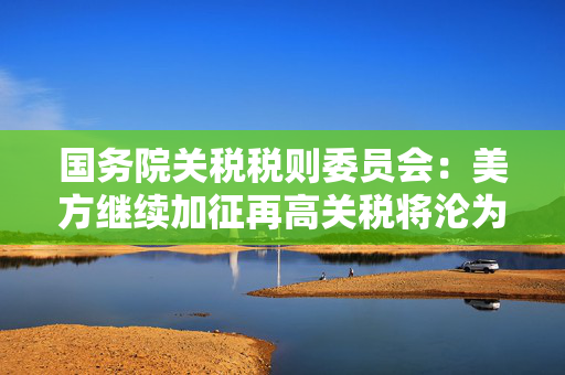国务院关税税则委员会：美方继续加征再高关税将沦为世界经济史上的笑话