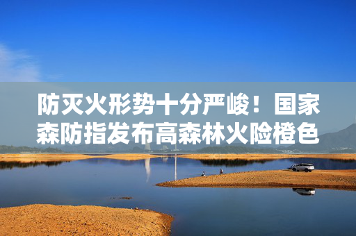 防灭火形势十分严峻！国家森防指发布高森林火险橙色预警