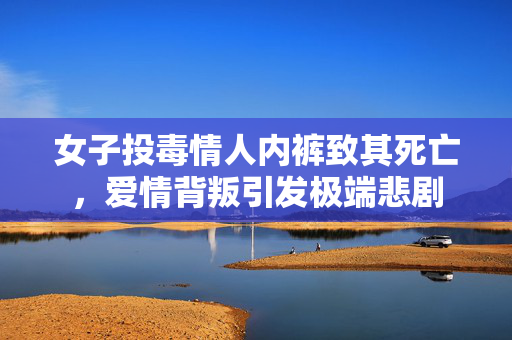 女子投毒情人内裤致其死亡，爱情背叛引发极端悲剧