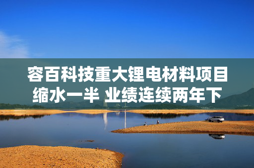 容百科技重大锂电材料项目缩水一半 业绩连续两年下滑、产能利用率仅40%