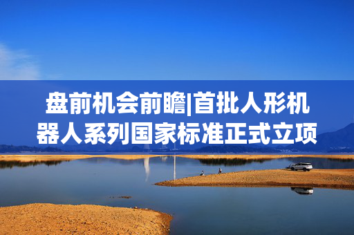 盘前机会前瞻|首批人形机器人系列国家标准正式立项！机构看好机器人运动控制领域周期复苏机会，这几家公司值得关注（附概念股）