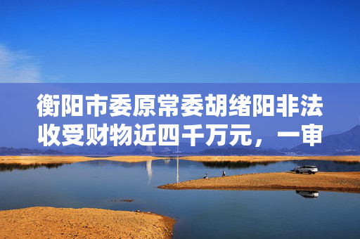 衡阳市委原常委胡绪阳非法收受财物近四千万元，一审判十二年六个月