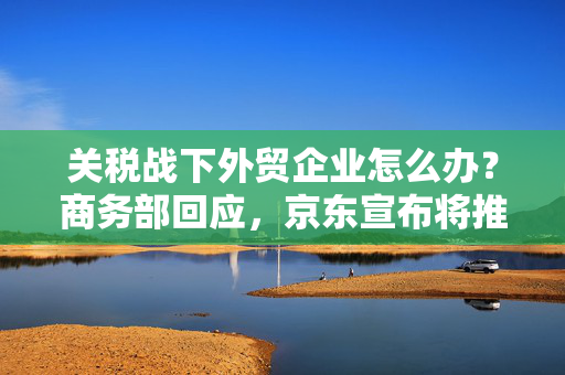 关税战下外贸企业怎么办？商务部回应，京东宣布将推出2000亿出口转内销扶持计划