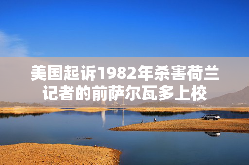 美国起诉1982年杀害荷兰记者的前萨尔瓦多上校