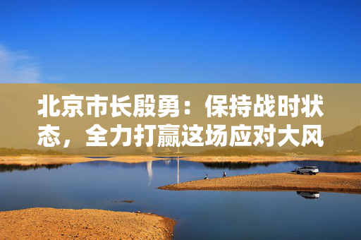 北京市长殷勇：保持战时状态，全力打赢这场应对大风天气的硬仗