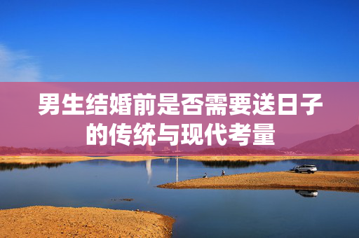 男生结婚前是否需要送日子的传统与现代考量