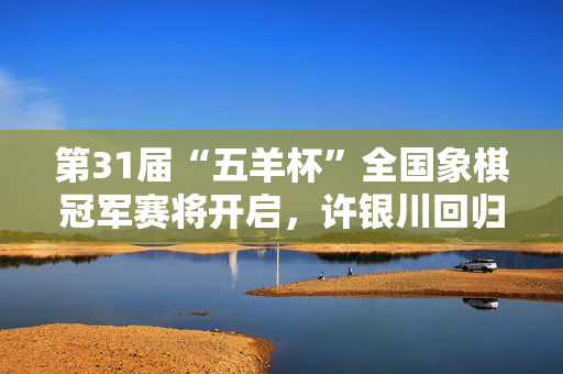 第31届“五羊杯”全国象棋冠军赛将开启，许银川回归参赛