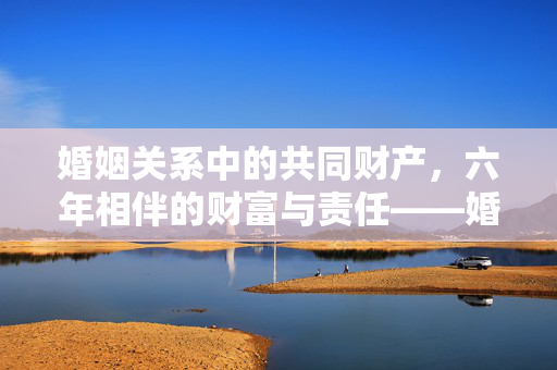 婚姻关系中的共同财产，六年相伴的财富与责任——婚姻六年共同财产回顾