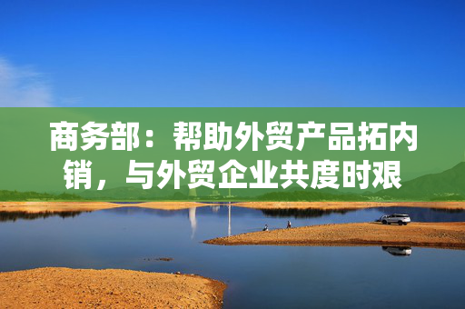 商务部：帮助外贸产品拓内销，与外贸企业共度时艰