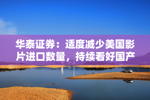 华泰证券：适度减少美国影片进口数量，持续看好国产内容和院线龙头