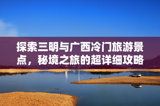 探索三明与广西冷门旅游景点，秘境之旅的超详细攻略