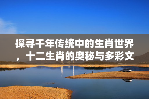 探寻千年传统中的生肖世界，十二生肖的奥秘与多彩文化探索