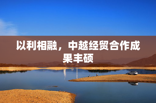 以利相融，中越经贸合作成果丰硕