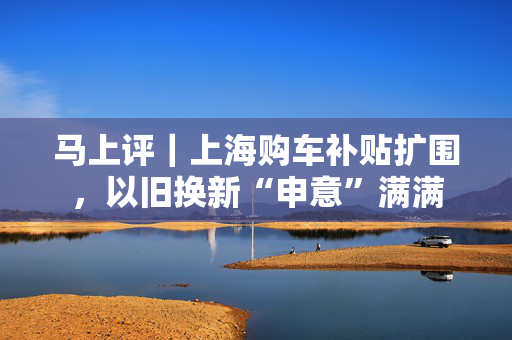 马上评｜上海购车补贴扩围，以旧换新“申意”满满