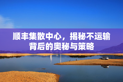 顺丰集散中心，揭秘不运输背后的奥秘与策略