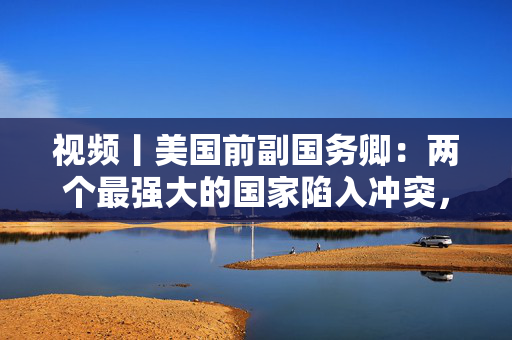 视频丨美国前副国务卿：两个最强大的国家陷入冲突，对彼此和世界都无益处，中美两国合作需以信任为根基