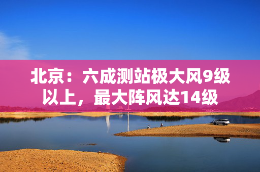 北京：六成测站极大风9级以上，最大阵风达14级