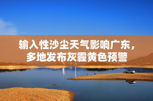 输入性沙尘天气影响广东，多地发布灰霾黄色预警
