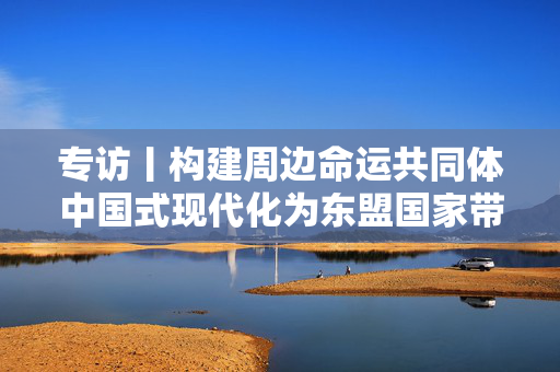 专访丨构建周边命运共同体中国式现代化为东盟国家带来更多机遇——访泰国泰中“一带一路”研究中心主任威伦·披差翁帕迪