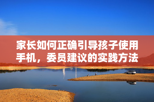 家长如何正确引导孩子使用手机，委员建议的实践方法