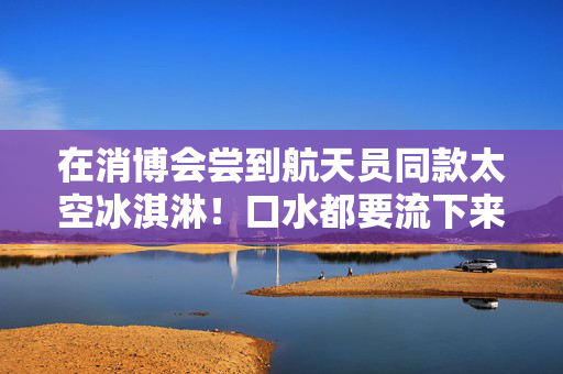 在消博会尝到航天员同款太空冰淇淋！口水都要流下来了